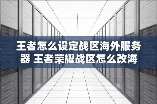 王者怎么设定战区海外服务器 王者荣耀战区怎么改海外