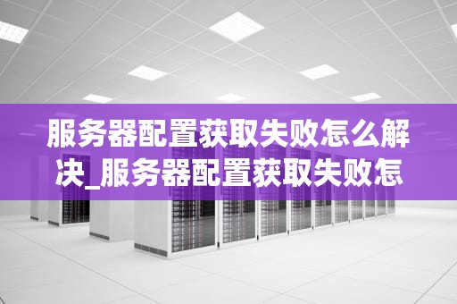 服务器配置获取失败怎么解决_服务器配置获取失败怎么解决问题_服务器配置获取失败的解决方法