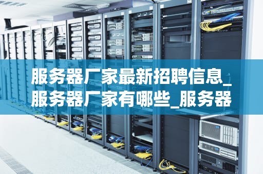 服务器厂家最新招聘信息_服务器厂家有哪些_服务器厂家最新招聘信息一览