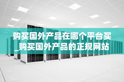 购买国外产品在哪个平台买_购买国外产品的正规网站_购买国外产品在哪个平台买？