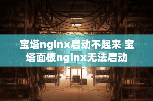 宝塔nginx启动不起来 宝塔面板nginx无法启动