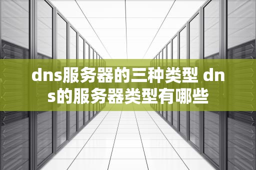 dns服务器的三种类型 dns的服务器类型有哪些