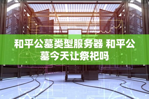 和平公墓类型服务器 和平公墓今天让祭祀吗