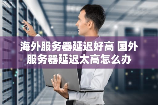 海外服务器延迟好高 国外服务器延迟太高怎么办