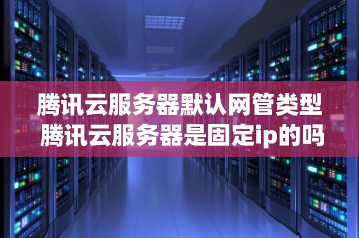 腾讯云服务器默认网管类型 腾讯云服务器是固定ip的吗