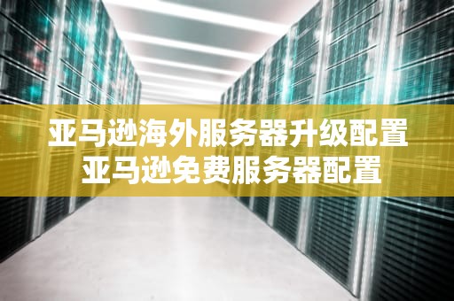 亚马逊海外服务器升级配置 亚马逊免费服务器配置