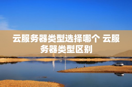 云服务器类型选择哪个 云服务器类型区别
