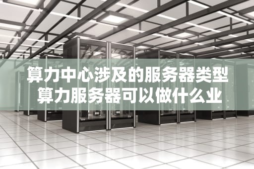 算力中心涉及的服务器类型 算力服务器可以做什么业务