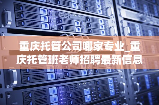 重庆托管公司哪家专业_重庆托管班老师招聘最新信息_重庆托管公司哪家专业？——深度解析与推荐