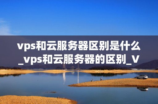 vps和云服务器区别是什么_vps和云服务器的区别_VPS与云服务器的区别