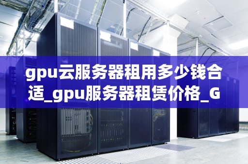 gpu云服务器租用多少钱合适_gpu服务器租赁价格_GPU云服务器租用价格分析与选择指南