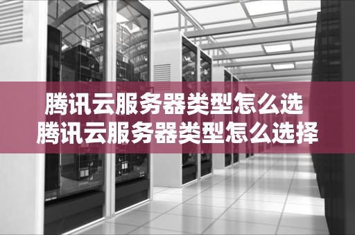 腾讯云服务器类型怎么选 腾讯云服务器类型怎么选择