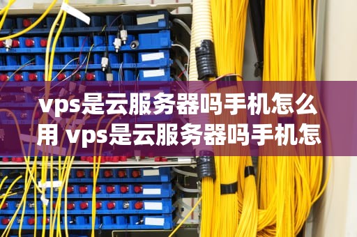 vps是云服务器吗手机怎么用 vps是云服务器吗手机怎么用不了