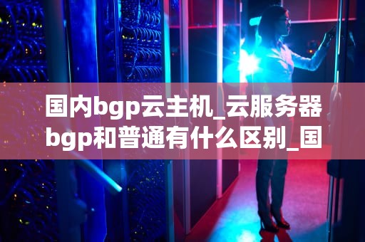 国内bgp云主机_云服务器bgp和普通有什么区别_国内BGP云主机的发展趋势与应用