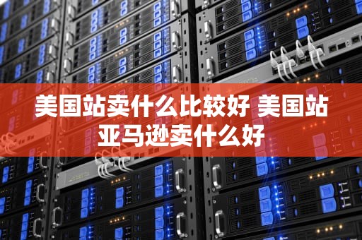 美国站卖什么比较好 美国站亚马逊卖什么好