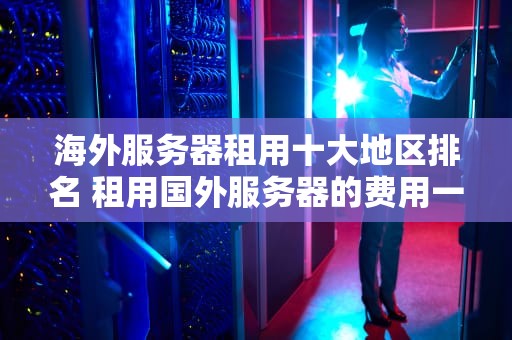 海外服务器租用十大地区排名 租用国外服务器的费用一年多少