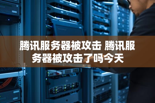 腾讯服务器被攻击 腾讯服务器被攻击了吗今天