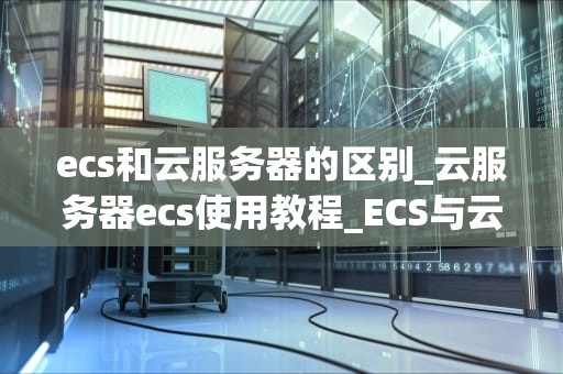 ecs和云服务器的区别_云服务器ecs使用教程_ECS与云服务器的区别