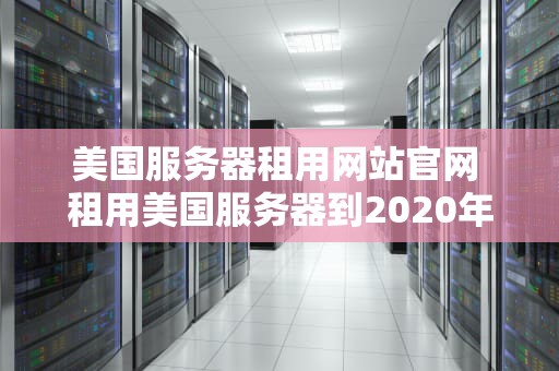 美国服务器租用网站官网 租用美国服务器到2020年