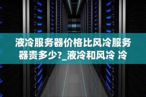 液冷服务器价格比风冷服务器贵多少?_液冷和风冷 冷却能力对比_液冷服务器与风冷服务器的价格比较及其影响因素