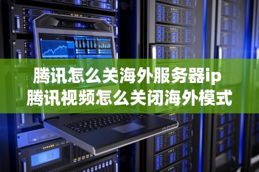 腾讯怎么关海外服务器ip 腾讯视频怎么关闭海外模式