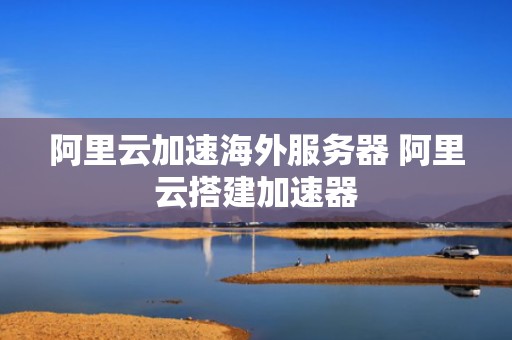 阿里云加速海外服务器 阿里云搭建加速器