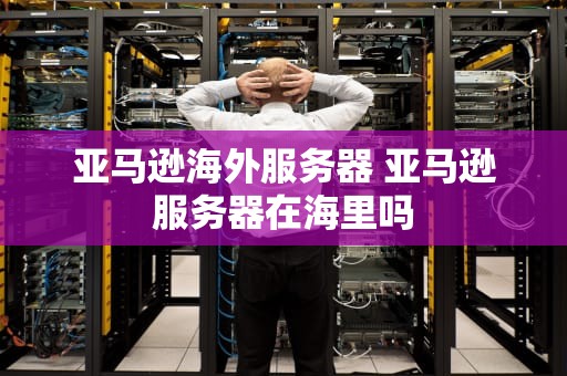 亚马逊海外服务器 亚马逊服务器在海里吗