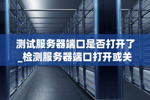 测试服务器端口是否打开了_检测服务器端口打开或关闭的命令_测试服务器端口是否打开的全面指南