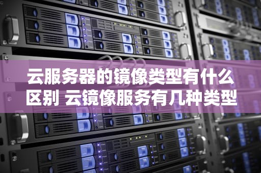 云服务器的镜像类型有什么区别 云镜像服务有几种类型