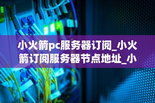 小火箭pc服务器订阅_小火箭订阅服务器节点地址_小火箭PC服务器订阅：一站式解决网络连接问题