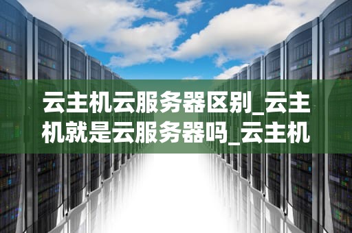 云主机云服务器区别_云主机就是云服务器吗_云主机与云服务器的区别
