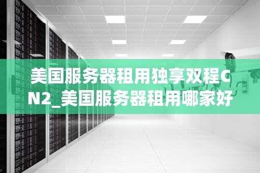 美国服务器租用独享双程CN2_美国服务器租用哪家好_美国服务器租用独享双程CN2的优势与应用