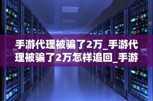 手游代理被骗了2万_手游代理被骗了2万怎样追回_手游代理骗局揭秘：如何避免成为下一个受害者？