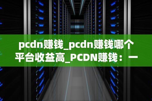 pcdn赚钱_pcdn赚钱哪个平台收益高_PCDN赚钱：一种新颖的网络盈利模式
