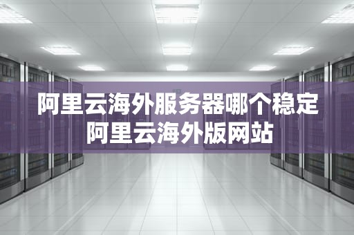 阿里云海外服务器哪个稳定 阿里云海外版网站