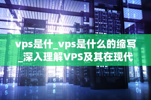 vps是什_vps是什么的缩写_深入理解VPS及其在现代网络中的重要性
