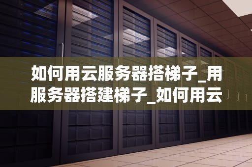 如何用云服务器搭梯子_用服务器搭建梯子_如何用云服务器搭建梯子