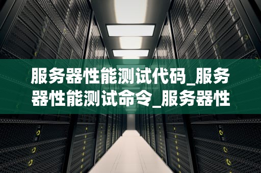 服务器性能测试代码_服务器性能测试命令_服务器性能测试代码及其重要性