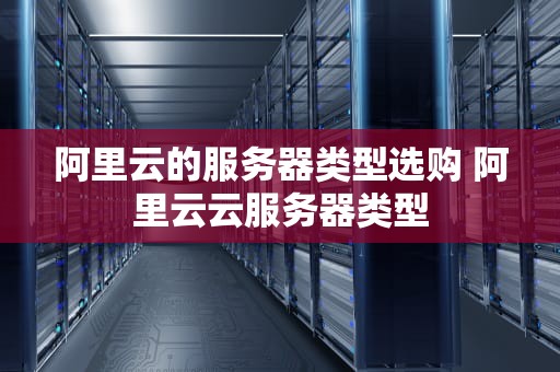 阿里云的服务器类型选购 阿里云云服务器类型