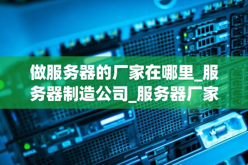 做服务器的厂家在哪里_服务器制造公司_服务器厂家的全球分布与影响力