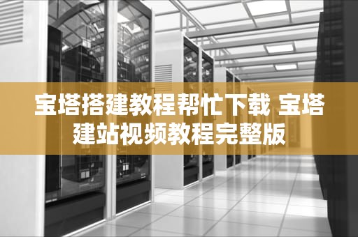 宝塔搭建教程帮忙下载 宝塔建站视频教程完整版