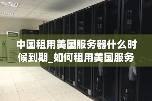 中国租用美国服务器什么时候到期_如何租用美国服务器_中国租用美国服务器的租期问题及其影响