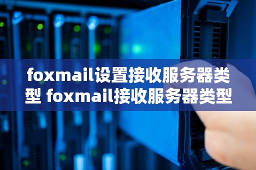 foxmail设置接收服务器类型 foxmail接收服务器类型怎么填