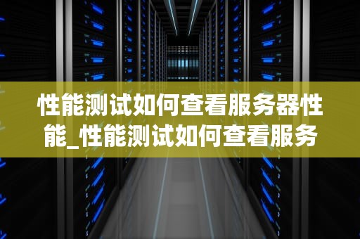 性能测试如何查看服务器性能_性能测试如何查看服务器性能状态_服务器性能测试的全面指南