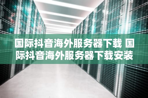 国际抖音海外服务器下载 国际抖音海外服务器下载安装