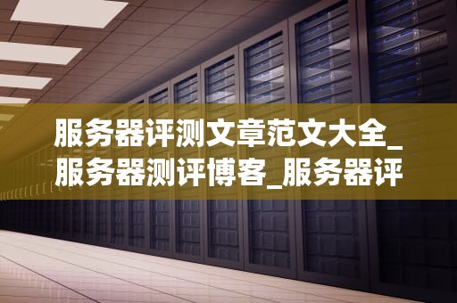 服务器评测文章范文大全_服务器测评博客_服务器评测大全