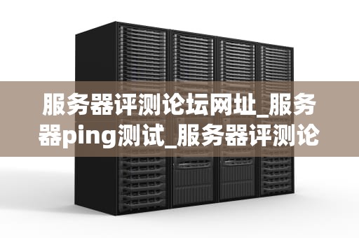 服务器评测论坛网址_服务器ping测试_服务器评测论坛网址及其重要性