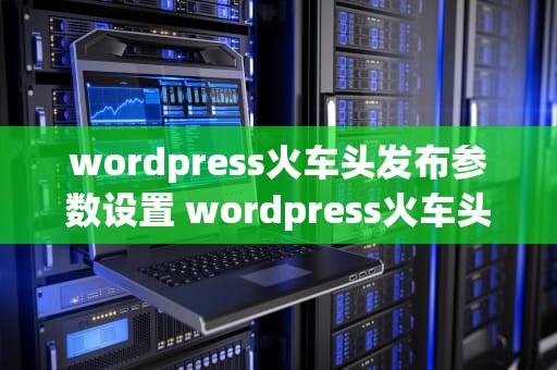 wordpress火车头发布参数设置 wordpress火车头采集