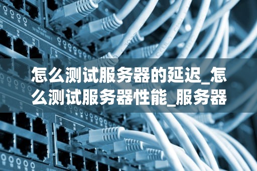 怎么测试服务器的延迟_怎么测试服务器性能_服务器延迟测试的全面指南