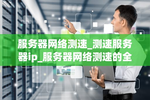 服务器网络测速_测速服务器ip_服务器网络测速的全面解析
